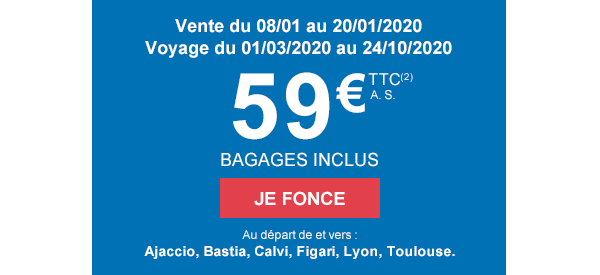 Vente du 08/01 au 20/01/2020. Voyage du 01/03/2020 au 24/10/2020. 59€ TTC(2) A.S. BAGAGES INCLUS. JE FONCE. Au départ de et vers : Ajaccio, Bastia, Calvi, Figari, Lyon, Toulouse.
